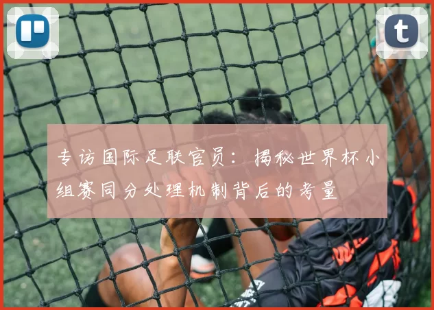 专访国际足联官员：揭秘世界杯小组赛同分处理机制背后的考量