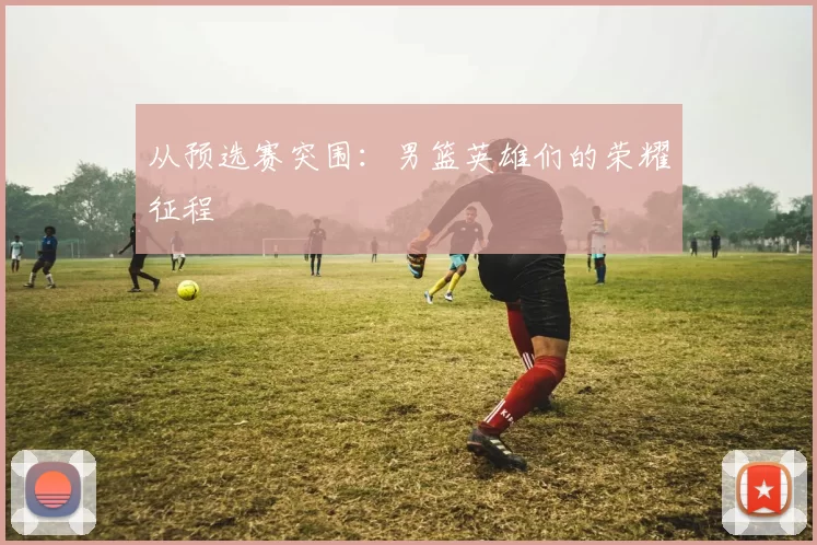 从预选赛突围：男篮英雄们的荣耀征程