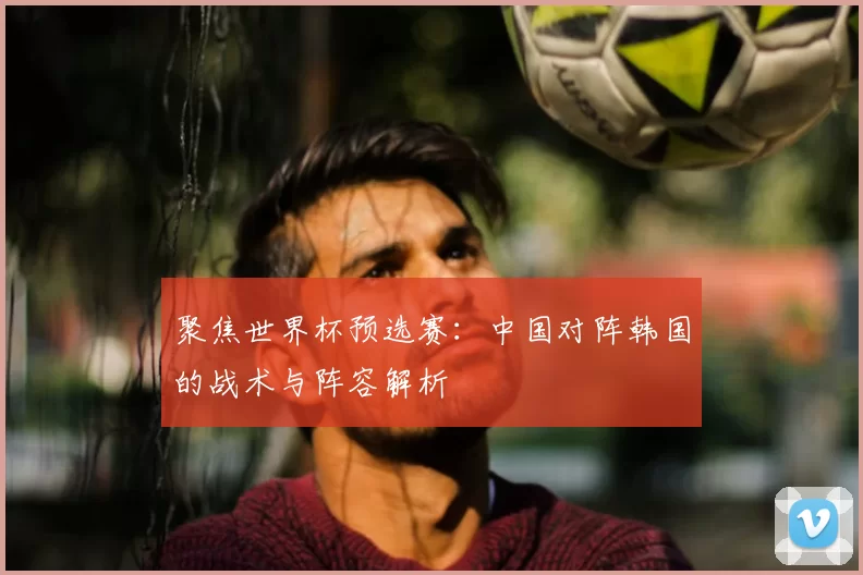 聚焦世界杯预选赛:中国对阵韩国的战术与阵容解析