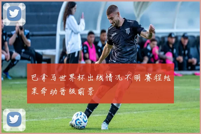 巴拿马世界杯出线情况不明 赛程结果牵动晋级前景