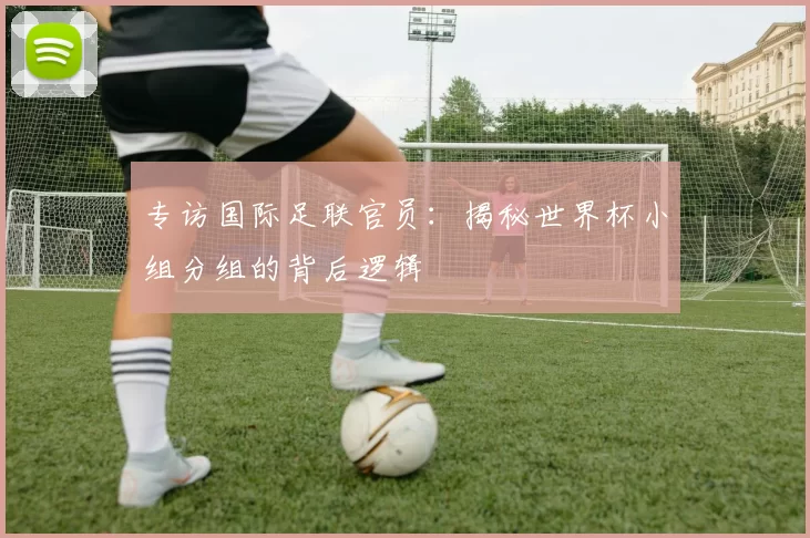 专访国际足联官员：揭秘世界杯小组分组的背后逻辑
