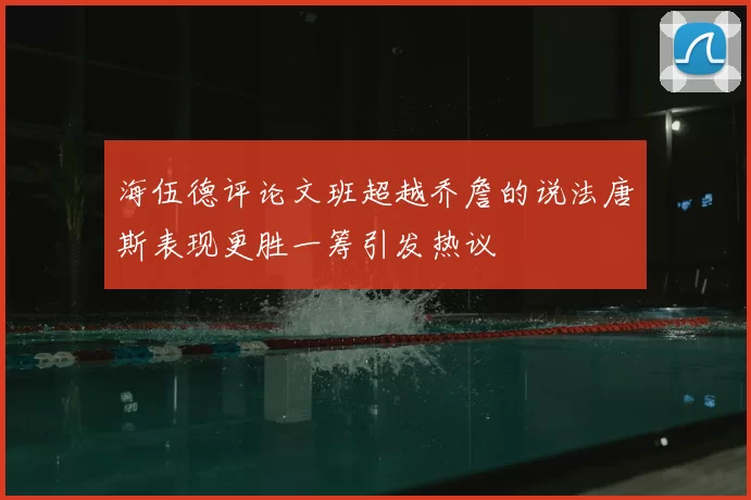 海伍德评论文班超越乔詹的说法唐斯表现更胜一筹引发热议