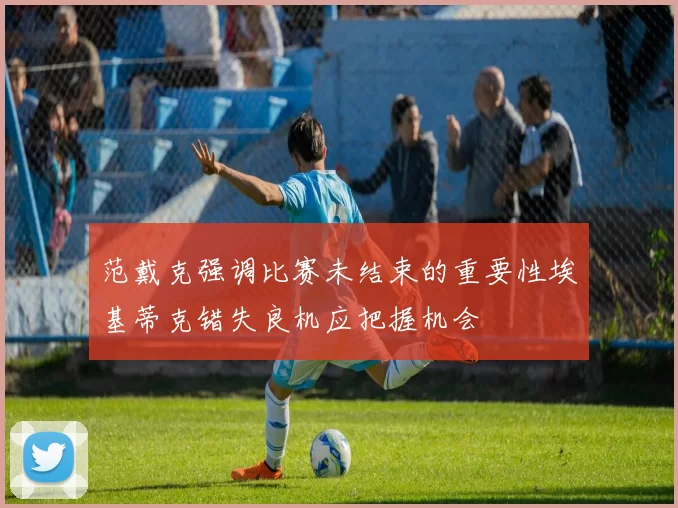 范戴克强调比赛未结束的重要性埃基蒂克错失良机应把握机会