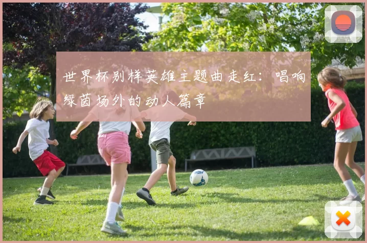 世界杯别样英雄主题曲走红：唱响绿茵场外的动人篇章