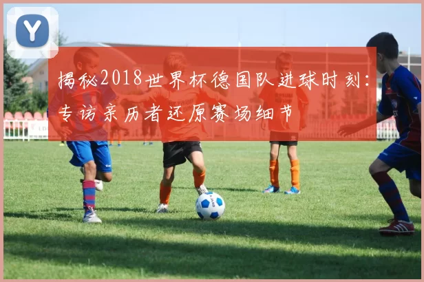 揭秘2018世界杯德国队进球时刻：专访亲历者还原赛场细节