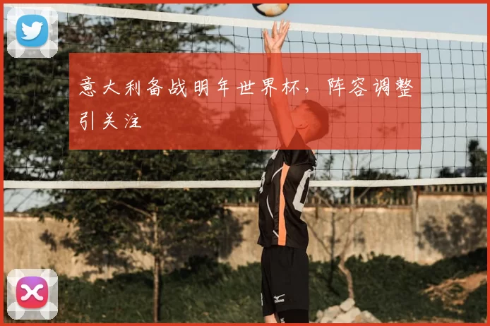 意大利备战明年世界杯，阵容调整引关注