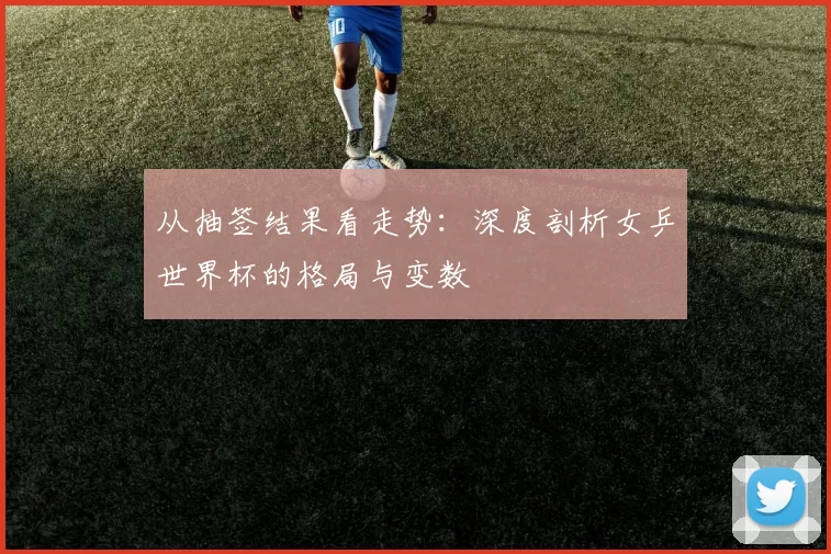 从抽签结果看走势：深度剖析女乒世界杯的格局与变数
