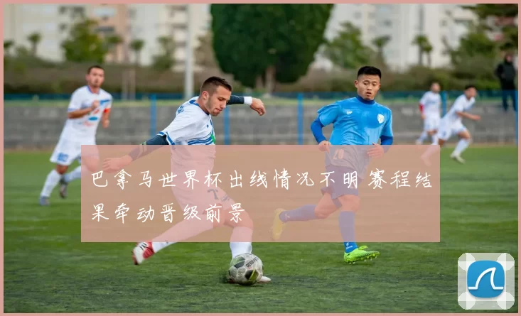 巴拿马世界杯出线情况不明 赛程结果牵动晋级前景