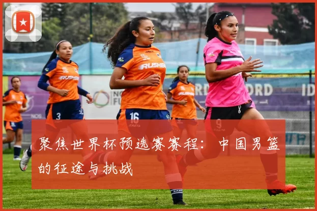 聚焦世界杯预选赛赛程：中国男篮的征途与挑战
