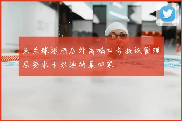 米兰球迷酒店外高喊口号抗议管理层要求卡尔迪纳莱回家