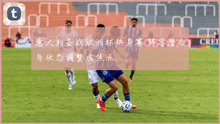 意大利备战欧洲杯热身赛 阵容磨合与状态调整成焦点