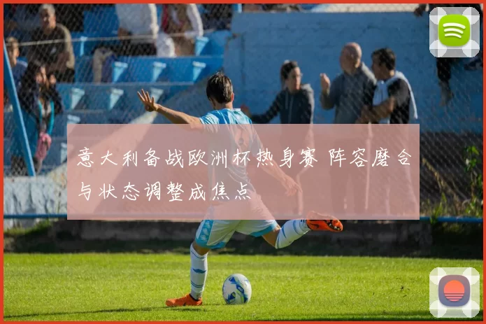 意大利备战欧洲杯热身赛 阵容磨合与状态调整成焦点
