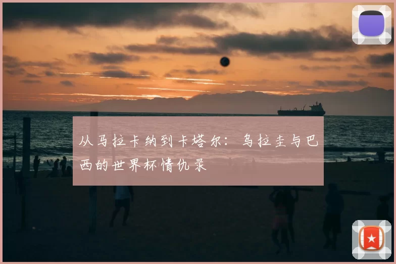 从马拉卡纳到卡塔尔：乌拉圭与巴西的世界杯情仇录