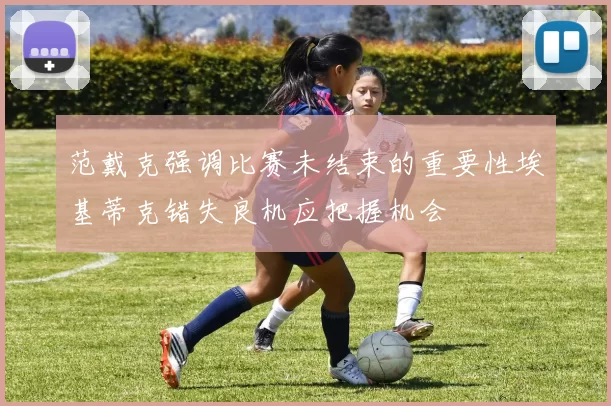范戴克强调比赛未结束的重要性埃基蒂克错失良机应把握机会
