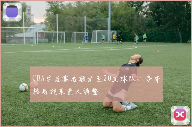CBA季后赛名额扩至20支球队，争夺格局迎来重大调整