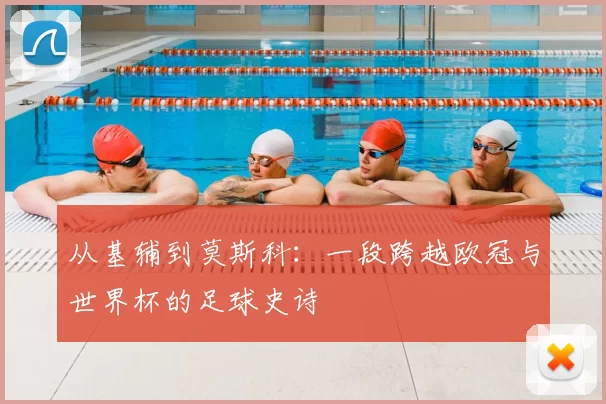 从基辅到莫斯科：一段跨越欧冠与世界杯的足球史诗