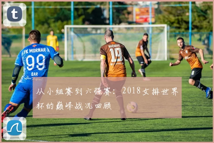 从小组赛到六强赛：2018女排世界杯的巅峰战况回顾
