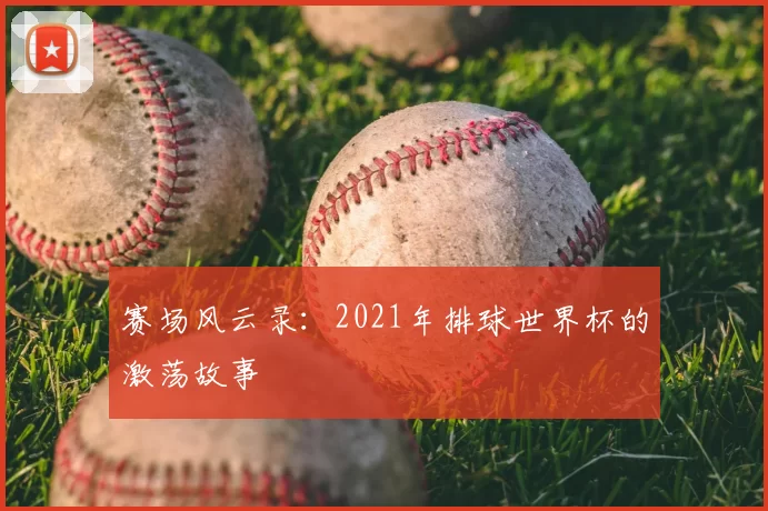 赛场风云录：2021年排球世界杯的激荡故事