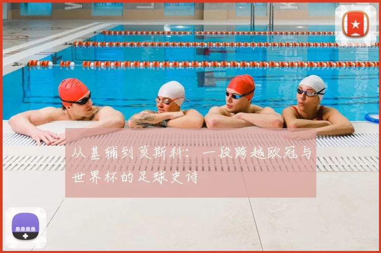 从基辅到莫斯科：一段跨越欧冠与世界杯的足球史诗