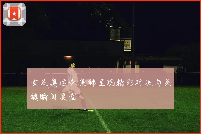女足奥运会集锦呈现精彩对决与关键瞬间复盘