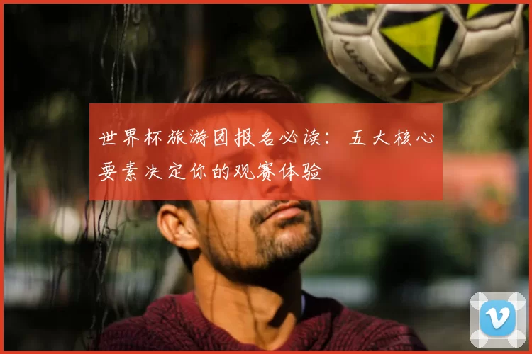 世界杯旅游团报名必读：五大核心要素决定你的观赛体验