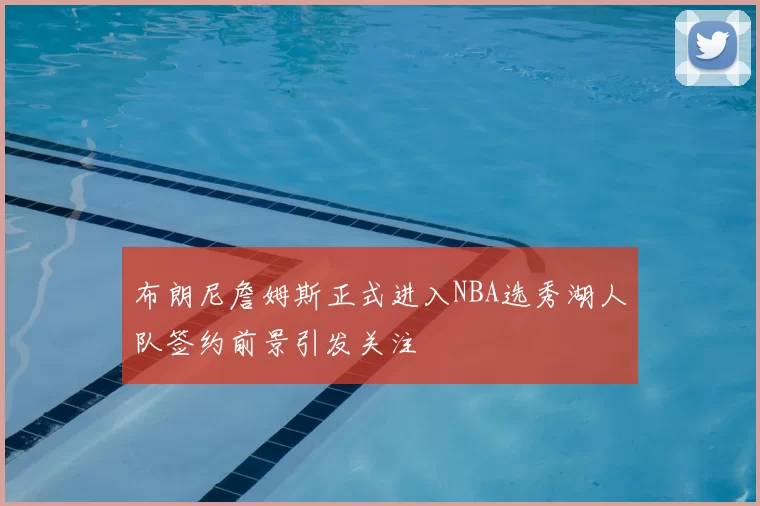 布朗尼詹姆斯正式进入NBA选秀湖人队签约前景引发关注