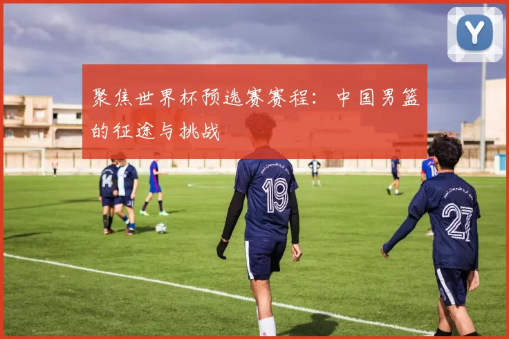 聚焦世界杯预选赛赛程:中国男篮的征途与挑战