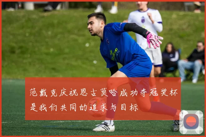 范戴克庆祝恩古莫哈成功夺冠奖杯是我们共同的追求与目标