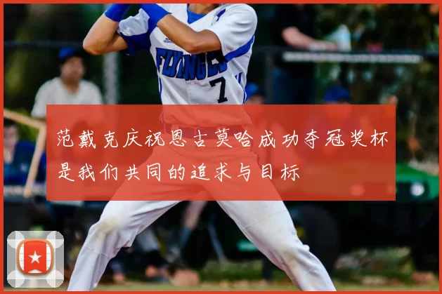 范戴克庆祝恩古莫哈成功夺冠奖杯是我们共同的追求与目标