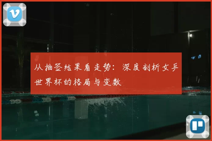从抽签结果看走势:深度剖析女乒世界杯的格局与变数