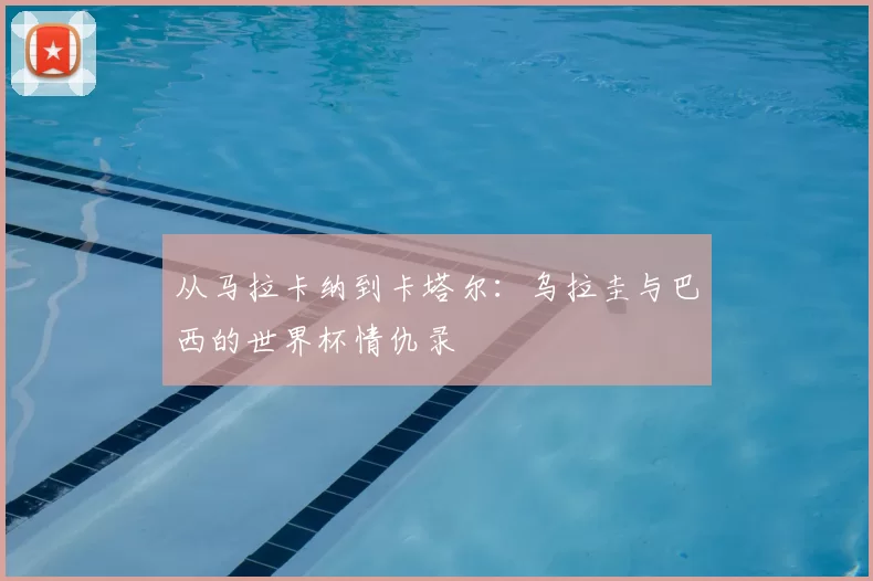 从马拉卡纳到卡塔尔:乌拉圭与巴西的世界杯情仇录