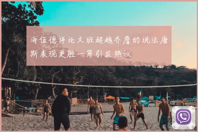 海伍德评论文班超越乔詹的说法唐斯表现更胜一筹引发热议