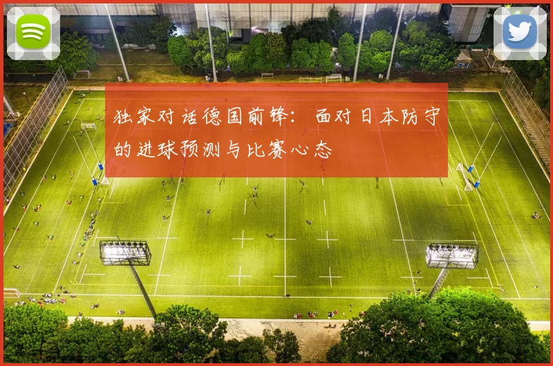 独家对话德国前锋：面对日本防守的进球预测与比赛心态