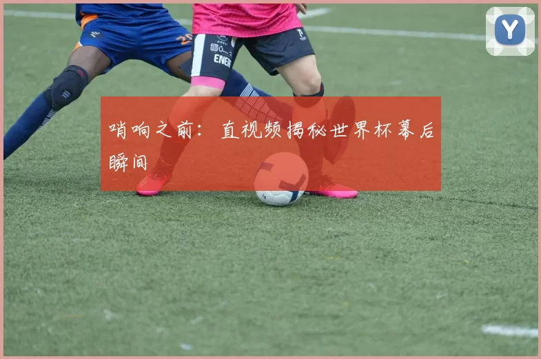 哨响之前：直视频揭秘世界杯幕后瞬间