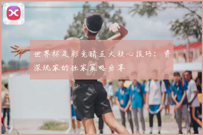 世界杯足彩竞猜五大核心技巧：资深玩家的独家策略分享