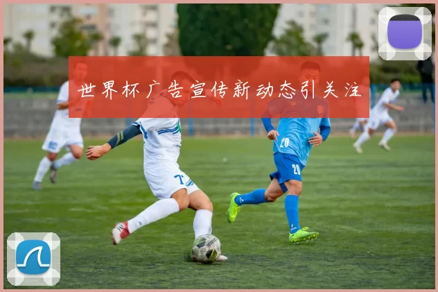 世界杯广告宣传新动态引关注