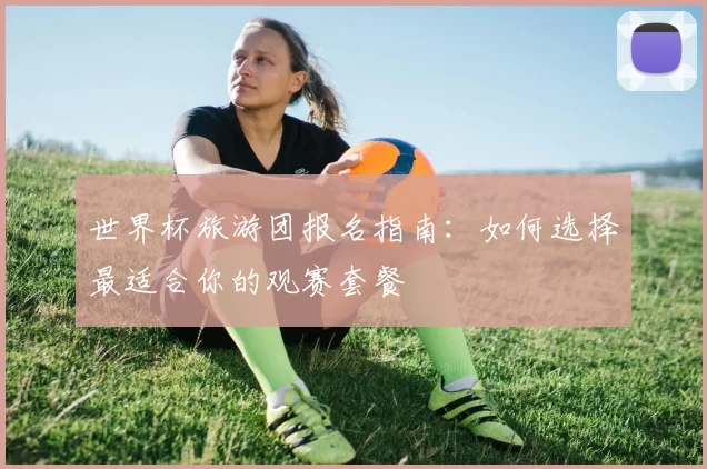 世界杯旅游团报名指南：如何选择最适合你的观赛套餐