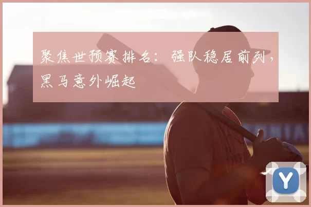 聚焦世预赛排名：强队稳居前列，黑马意外崛起