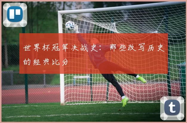 世界杯冠军决战史:那些改写历史的经典比分