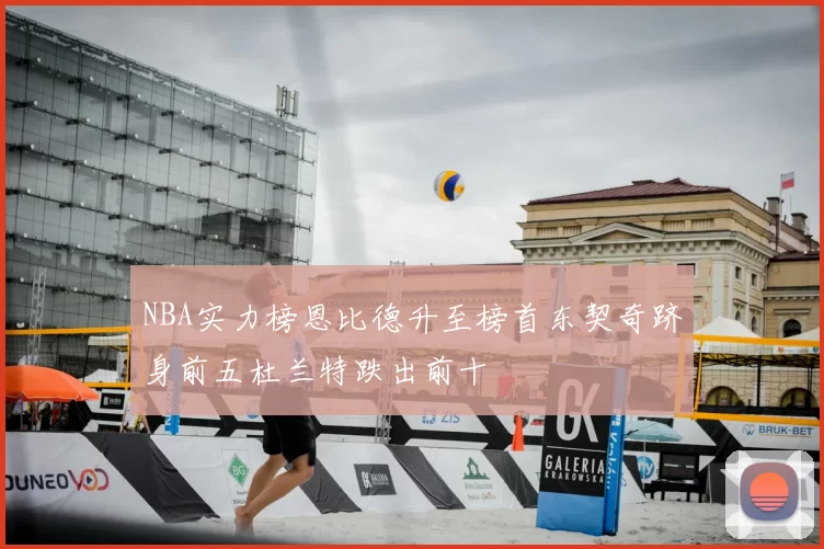 NBA实力榜恩比德升至榜首东契奇跻身前五杜兰特跌出前十