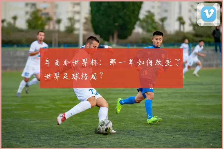 年南非世界杯：那一年如何改变了世界足球格局？