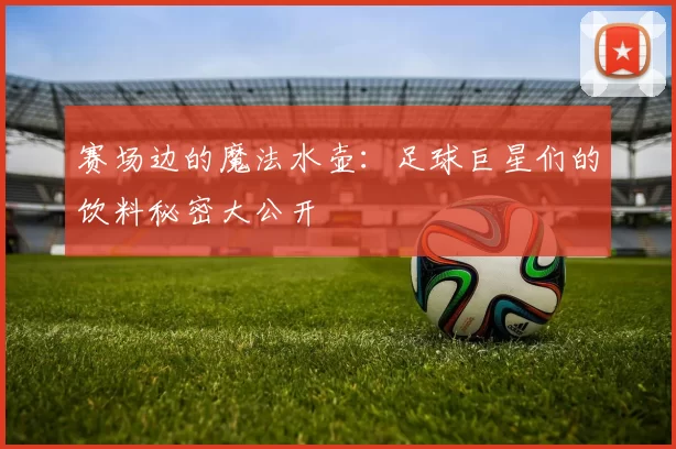 赛场边的魔法水壶：足球巨星们的饮料秘密大公开