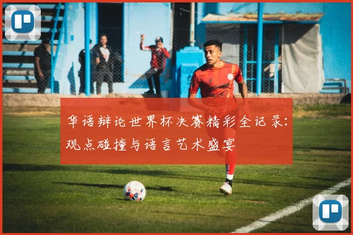 华语辩论世界杯决赛精彩全记录：观点碰撞与语言艺术盛宴