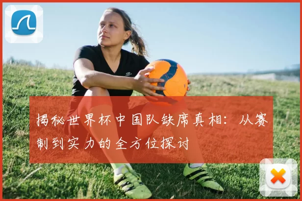揭秘世界杯中国队缺席真相：从赛制到实力的全方位探讨