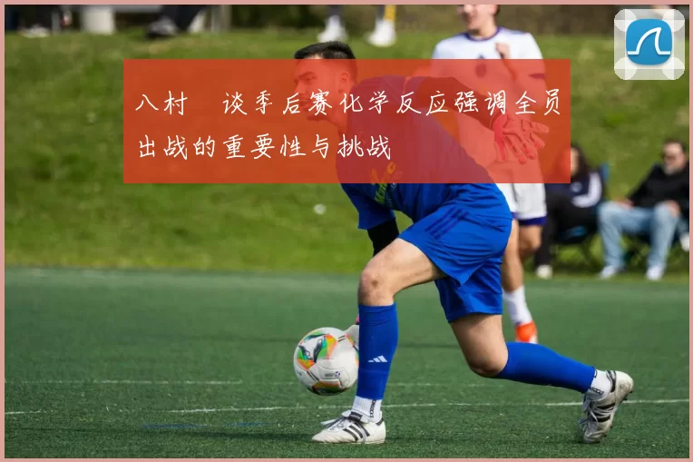 八村塁谈季后赛化学反应强调全员出战的重要性与挑战
