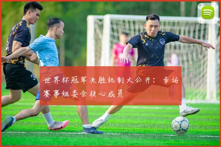 世界杯冠军决胜机制大公开：专访赛事组委会核心成员