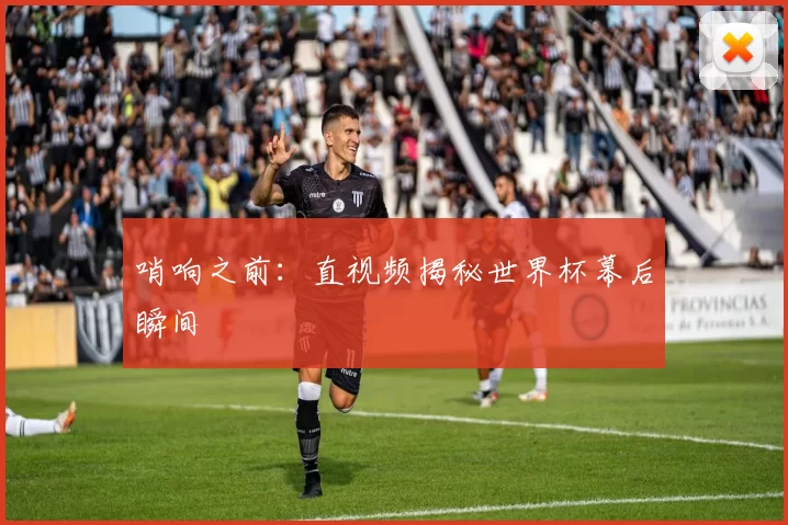 哨响之前：直视频揭秘世界杯幕后瞬间