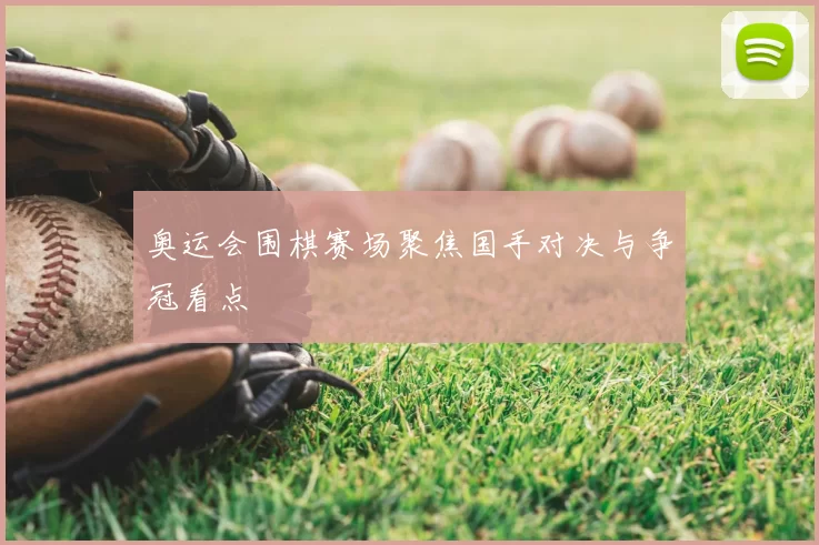 奥运会围棋赛场聚焦国手对决与争冠看点